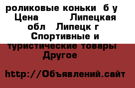 роликовые коньки ,б/у › Цена ­ 800 - Липецкая обл., Липецк г. Спортивные и туристические товары » Другое   